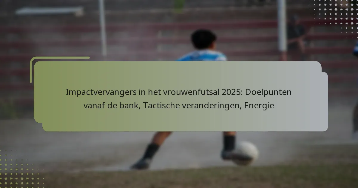 Impactvervangers in het vrouwenfutsal 2025: Doelpunten vanaf de bank, Tactische veranderingen, Energie