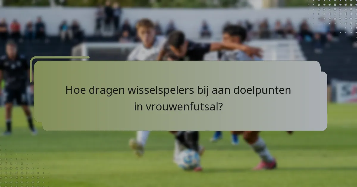 Hoe dragen wisselspelers bij aan doelpunten in vrouwenfutsal?