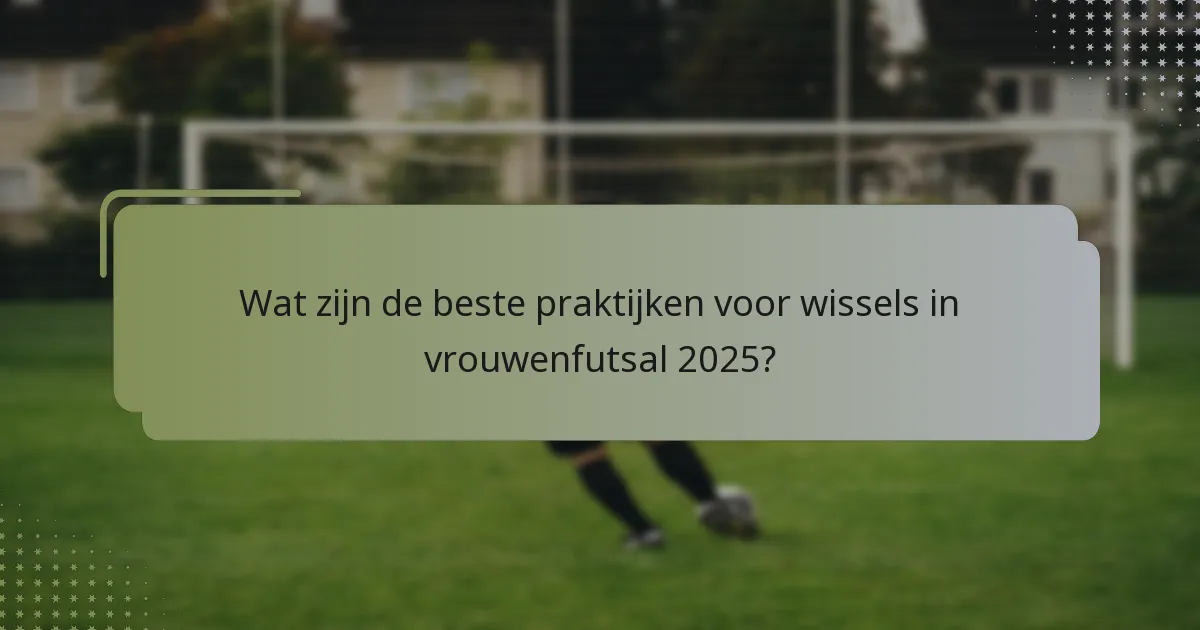 Wat zijn de beste praktijken voor wissels in vrouwenfutsal 2025?